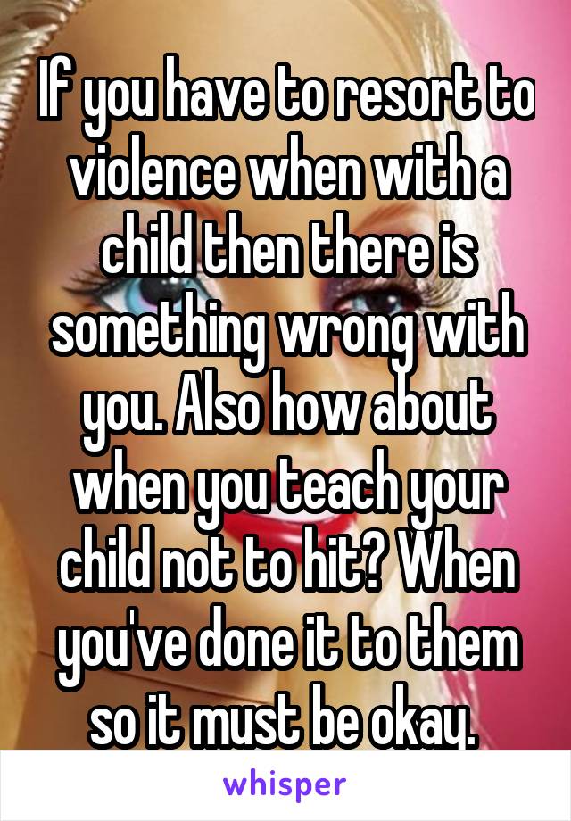 If you have to resort to violence when with a child then there is something wrong with you. Also how about when you teach your child not to hit? When you've done it to them so it must be okay. 