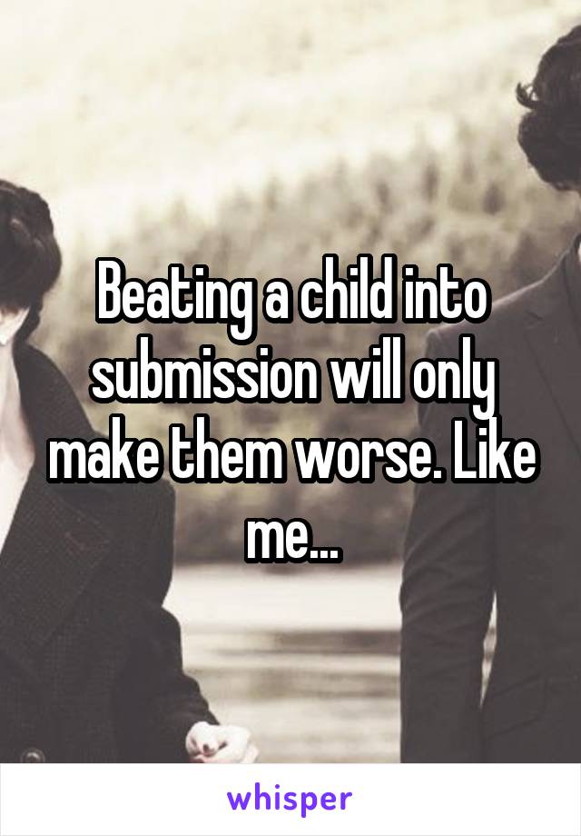 Beating a child into submission will only make them worse. Like me...