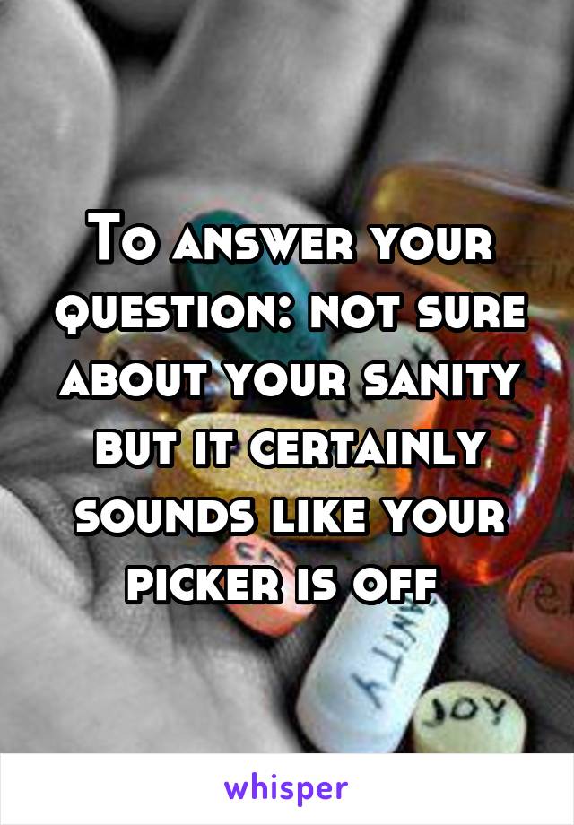 To answer your question: not sure about your sanity but it certainly sounds like your picker is off 