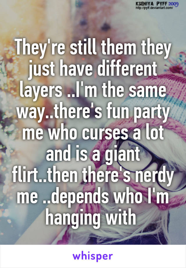 They're still them they just have different layers ..I'm the same way..there's fun party me who curses a lot and is a giant flirt..then there's nerdy me ..depends who I'm hanging with 