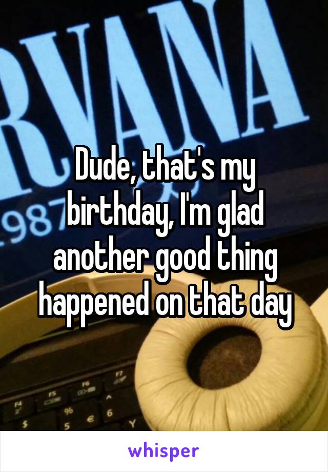Dude, that's my birthday, I'm glad another good thing happened on that day
