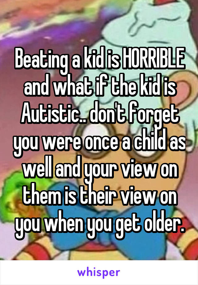 Beating a kid is HORRIBLE and what if the kid is Autistic.. don't forget you were once a child as well and your view on them is their view on you when you get older.