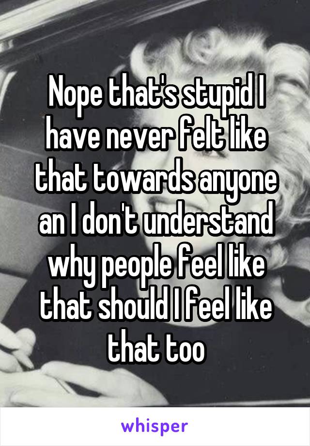 Nope that's stupid I have never felt like that towards anyone an I don't understand why people feel like that should I feel like that too