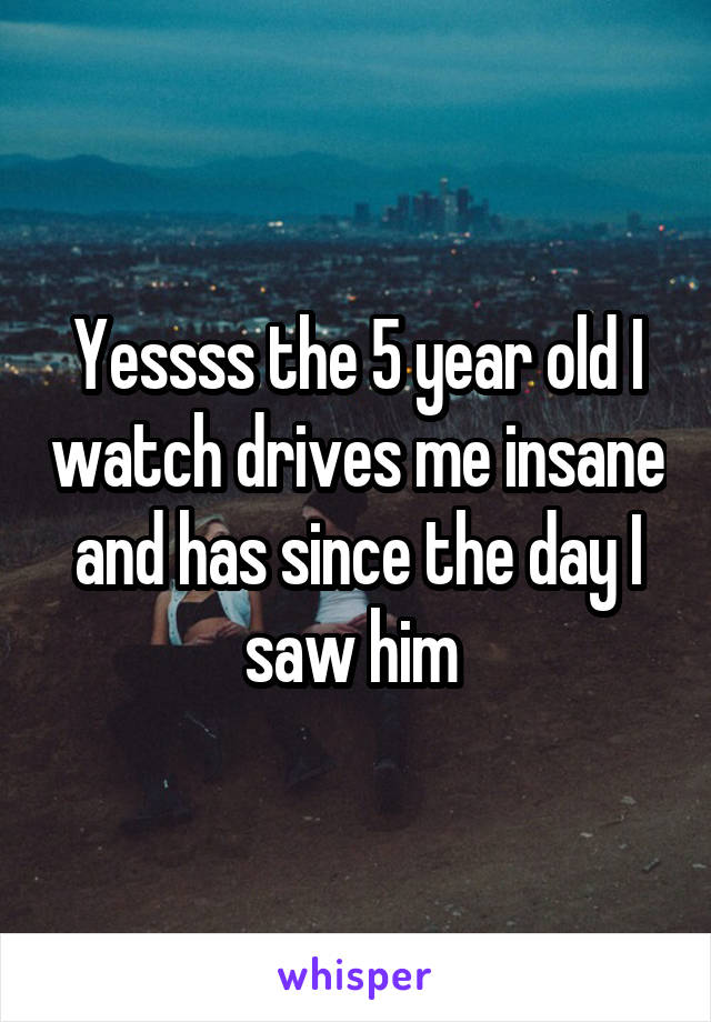 Yessss the 5 year old I watch drives me insane and has since the day I saw him 