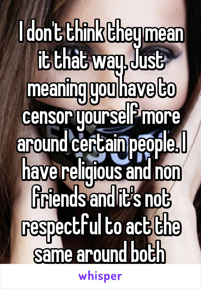 I don't think they mean it that way. Just meaning you have to censor yourself more around certain people. I have religious and non friends and it's not respectful to act the same around both 