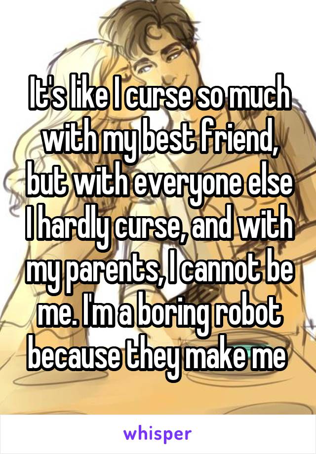 It's like I curse so much with my best friend, but with everyone else I hardly curse, and with my parents, I cannot be me. I'm a boring robot because they make me 