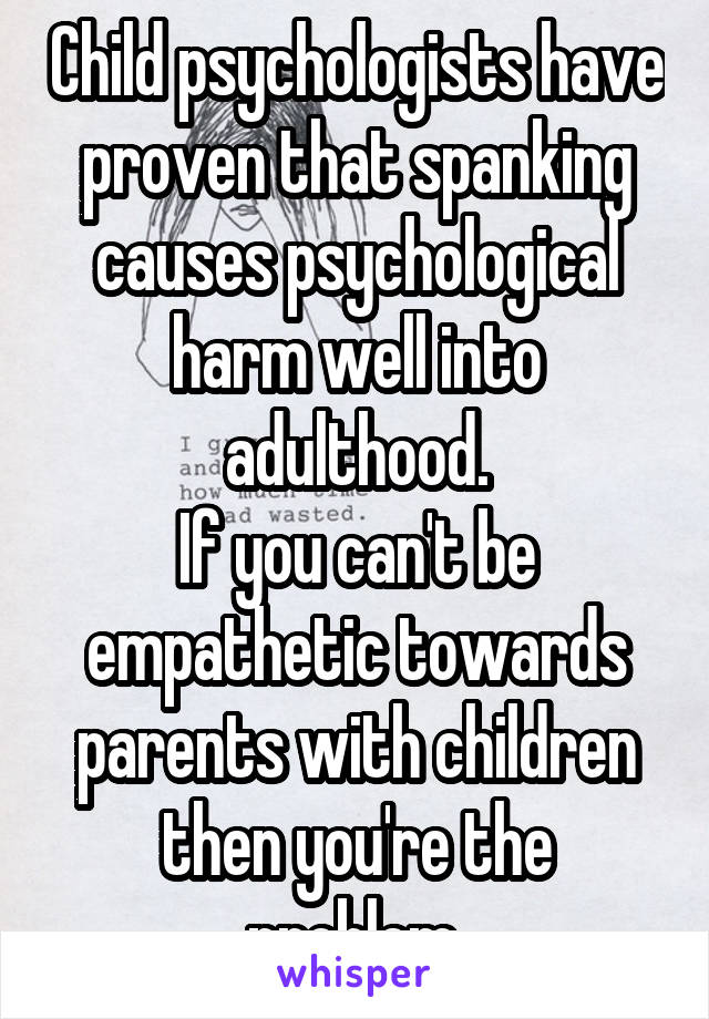 Child psychologists have proven that spanking causes psychological harm well into adulthood.
If you can't be empathetic towards parents with children then you're the problem.