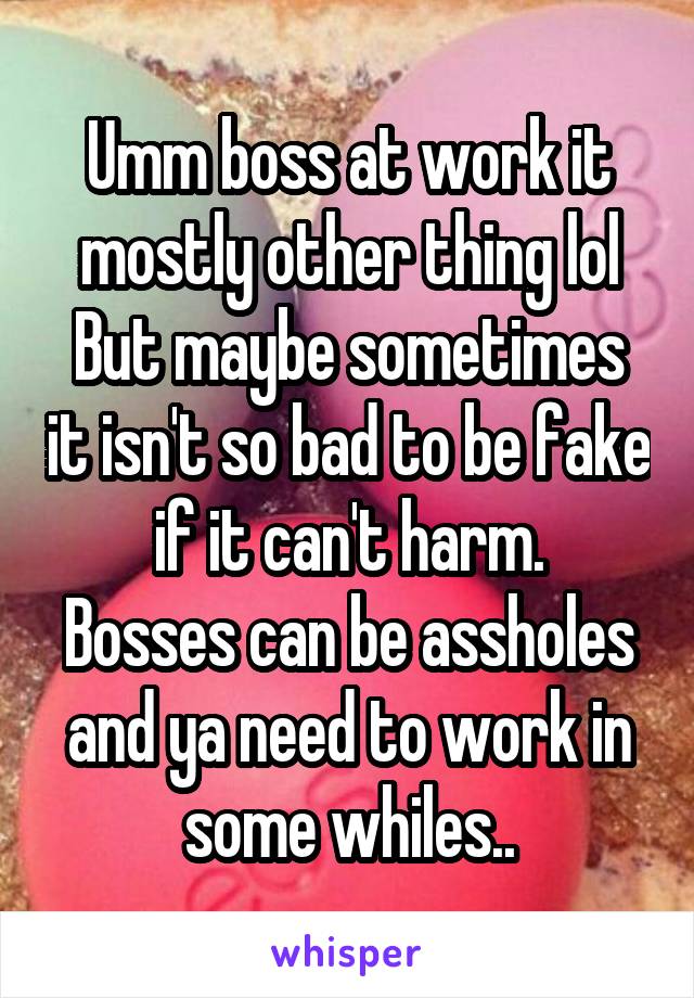 Umm boss at work it mostly other thing lol
But maybe sometimes it isn't so bad to be fake if it can't harm.
Bosses can be assholes and ya need to work in some whiles..