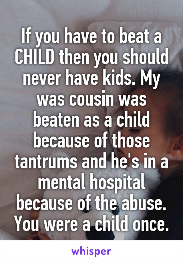 If you have to beat a CHILD then you should never have kids. My was cousin was beaten as a child because of those tantrums and he's in a mental hospital because of the abuse. You were a child once.