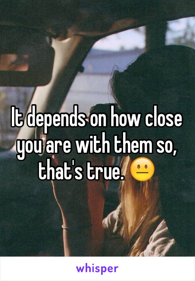 It depends on how close you are with them so, that's true. 😐