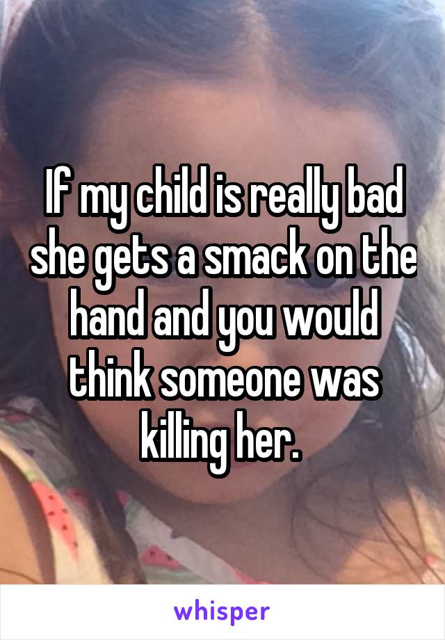 If my child is really bad she gets a smack on the hand and you would think someone was killing her. 