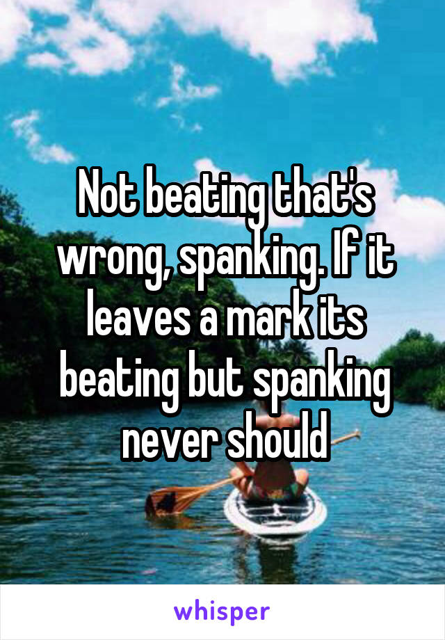 Not beating that's wrong, spanking. If it leaves a mark its beating but spanking never should