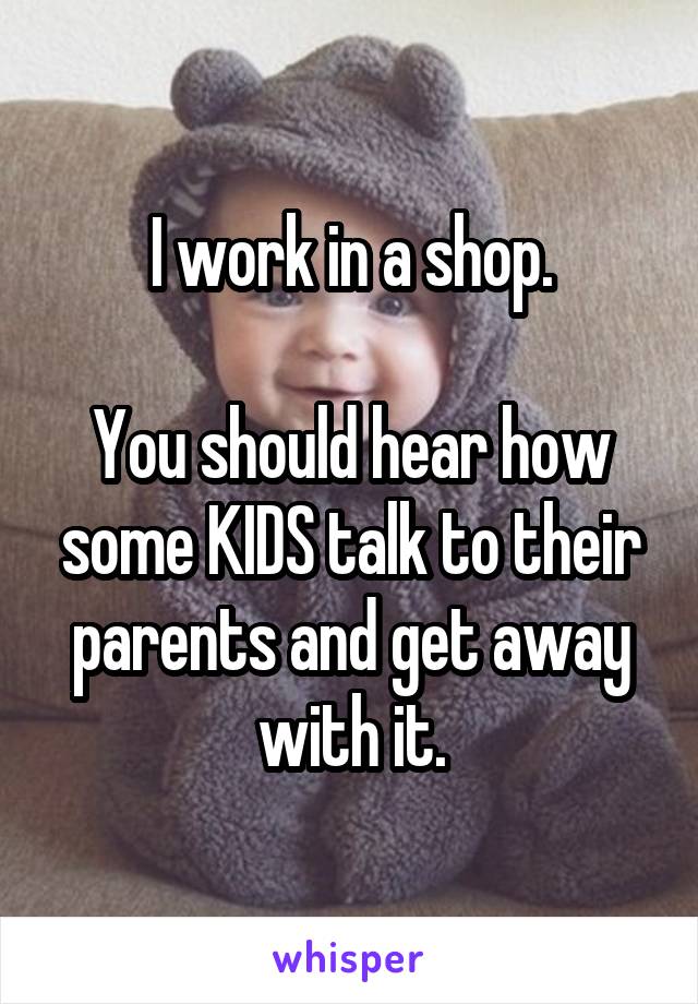 I work in a shop.

You should hear how some KIDS talk to their parents and get away with it.