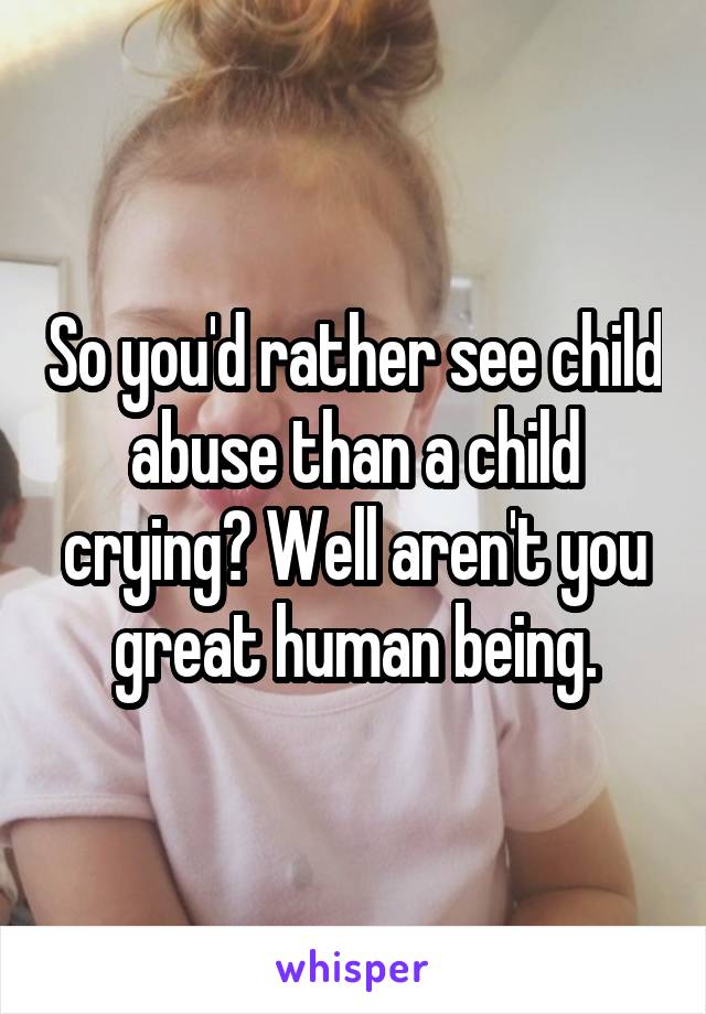 So you'd rather see child abuse than a child crying? Well aren't you great human being.