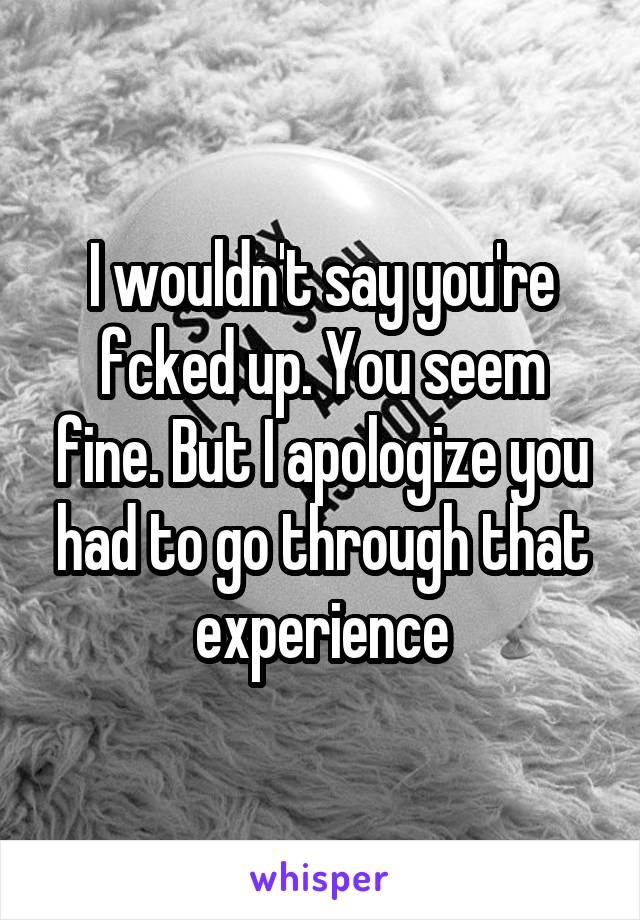 I wouldn't say you're fcked up. You seem fine. But I apologize you had to go through that experience