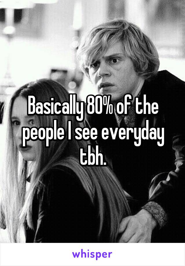 Basically 80% of the people I see everyday tbh.