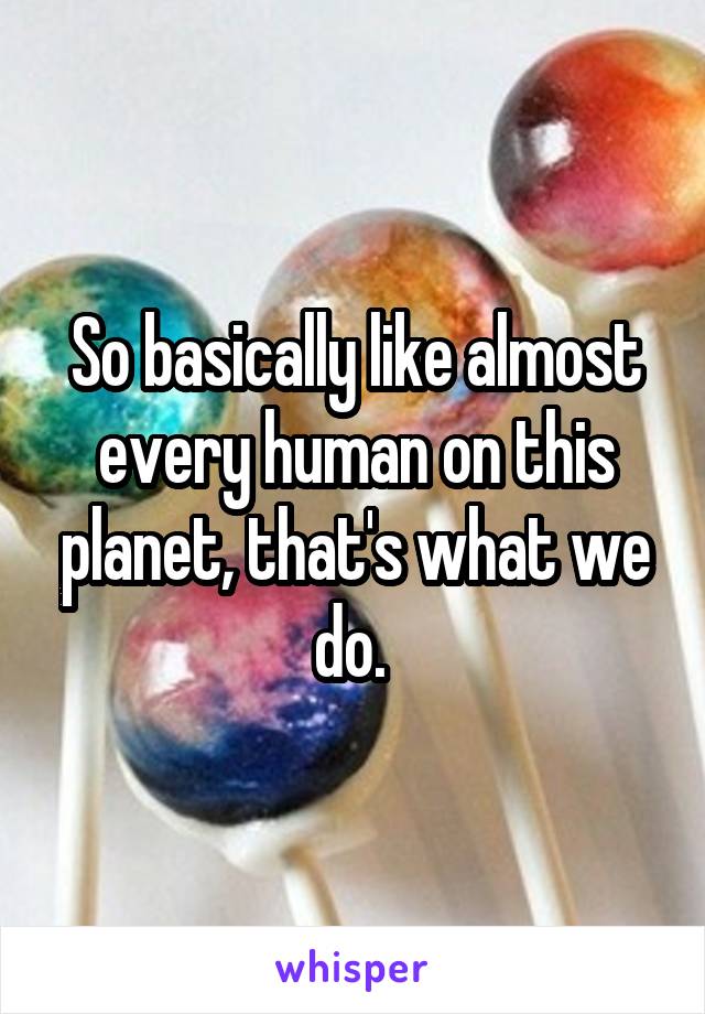 So basically like almost every human on this planet, that's what we do. 