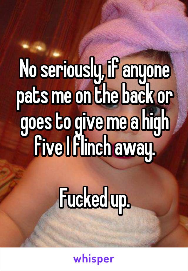 No seriously, if anyone pats me on the back or goes to give me a high five I flinch away.

Fucked up.