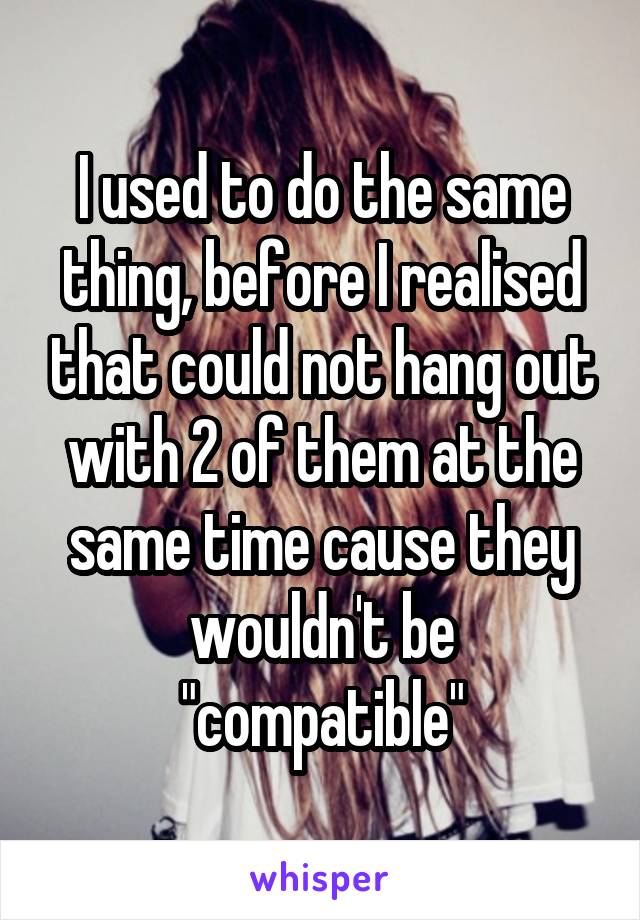 I used to do the same thing, before I realised that could not hang out with 2 of them at the same time cause they wouldn't be "compatible"