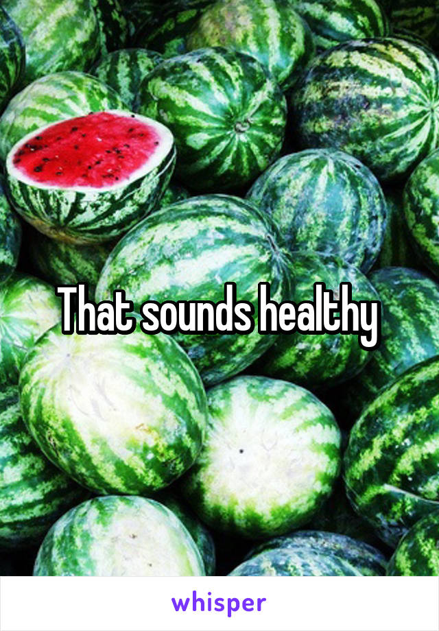 That sounds healthy 