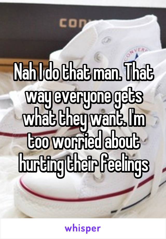 Nah I do that man. That way everyone gets what they want. I'm too worried about hurting their feelings