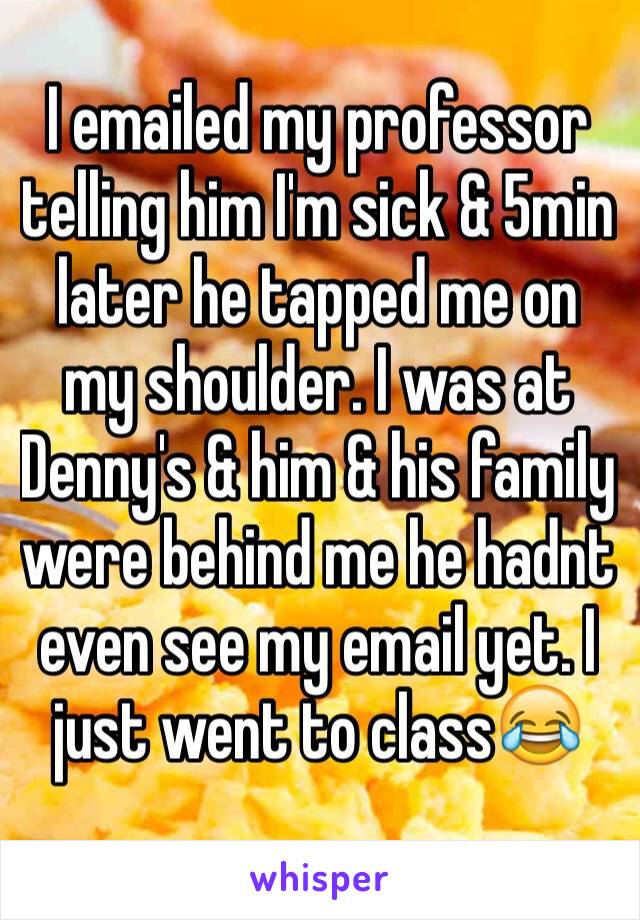 I emailed my professor telling him I'm sick & 5min later he tapped me on my shoulder. I was at Denny's & him & his family were behind me he hadnt even see my email yet. I just went to class😂 