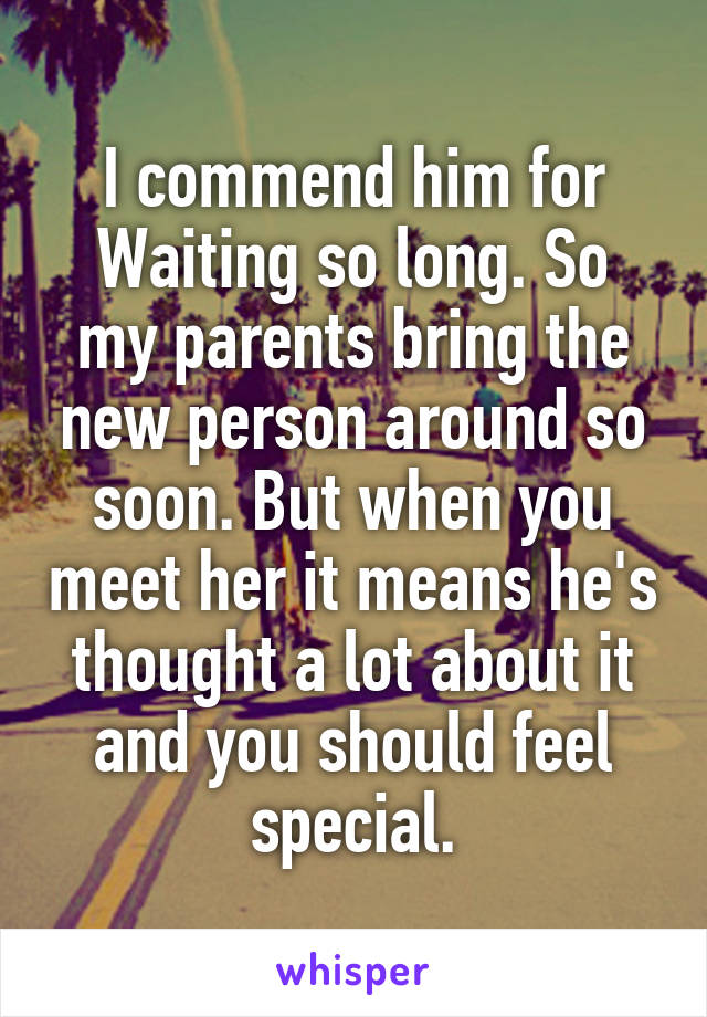 I commend him for
Waiting so long. So my parents bring the new person around so soon. But when you meet her it means he's thought a lot about it and you should feel special.