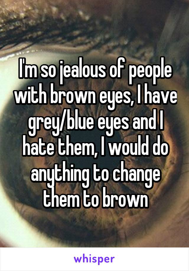 I'm so jealous of people with brown eyes, I have grey/blue eyes and I hate them, I would do anything to change them to brown