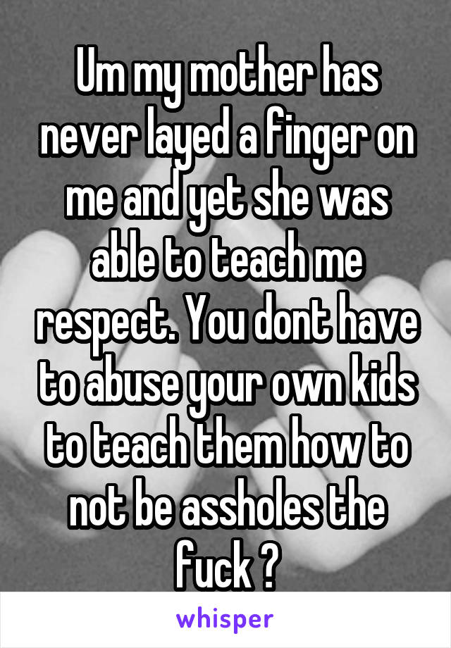 Um my mother has never layed a finger on me and yet she was able to teach me respect. You dont have to abuse your own kids to teach them how to not be assholes the fuck ?