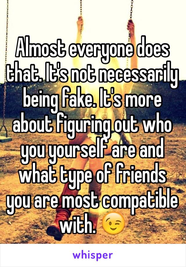 Almost everyone does that. It's not necessarily being fake. It's more about figuring out who you yourself are and what type of friends you are most compatible with. 😉