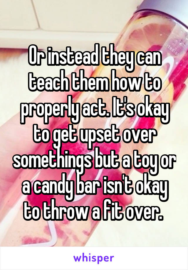 Or instead they can teach them how to properly act. It's okay to get upset over somethings but a toy or a candy bar isn't okay to throw a fit over. 