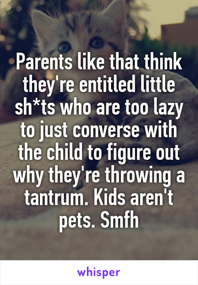 Parents like that think they're entitled little sh*ts who are too lazy to just converse with the child to figure out why they're throwing a tantrum. Kids aren't pets. Smfh