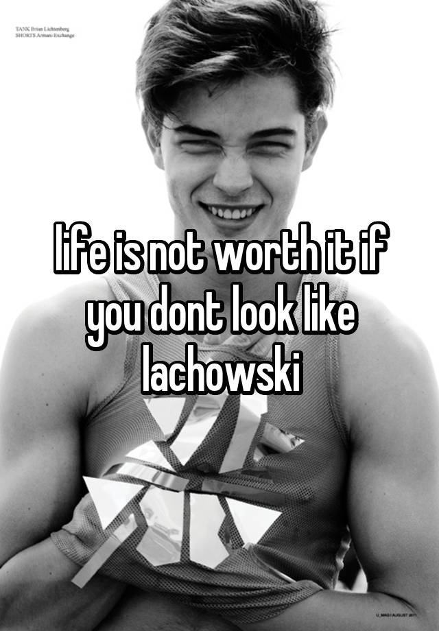 Life Is Not Worth It If You Dont Look Like Lachowski