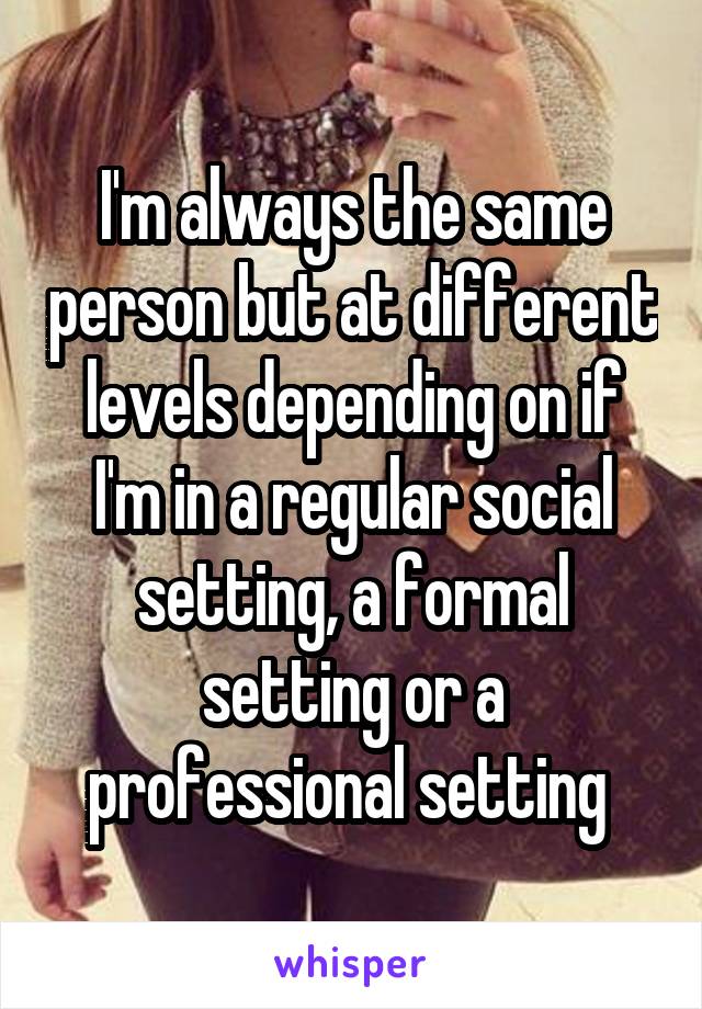 I'm always the same person but at different levels depending on if I'm in a regular social setting, a formal setting or a professional setting 