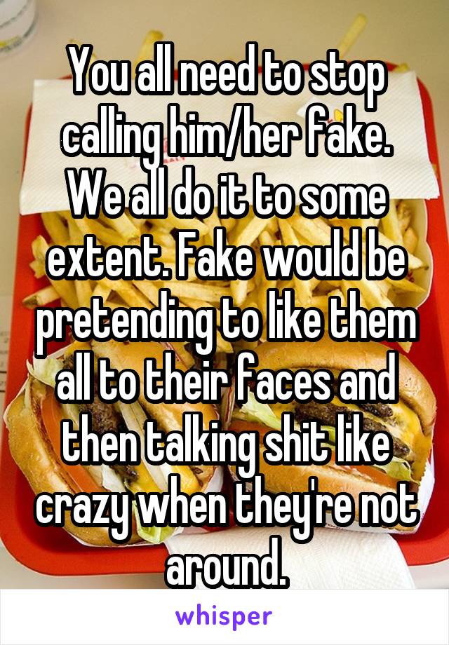 You all need to stop calling him/her fake. We all do it to some extent. Fake would be pretending to like them all to their faces and then talking shit like crazy when they're not around.