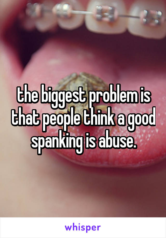 the biggest problem is that people think a good spanking is abuse.