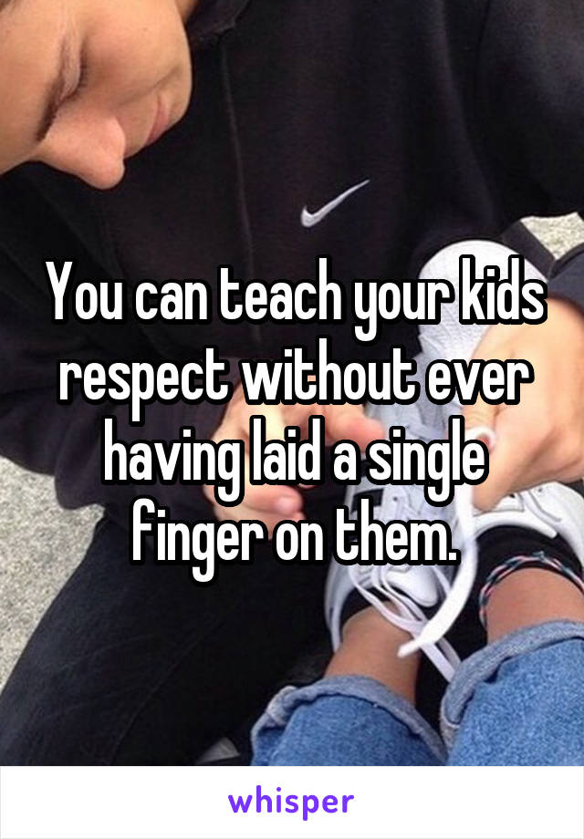 You can teach your kids respect without ever having laid a single finger on them.