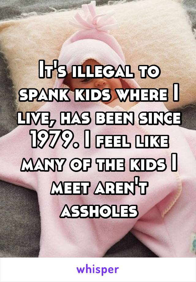 It's illegal to spank kids where I live, has been since 1979. I feel like many of the kids I meet aren't assholes