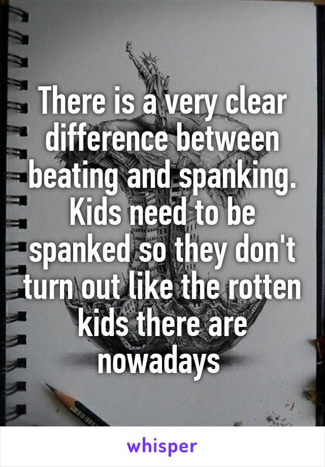 There is a very clear difference between beating and spanking. Kids need to be spanked so they don't turn out like the rotten kids there are nowadays 