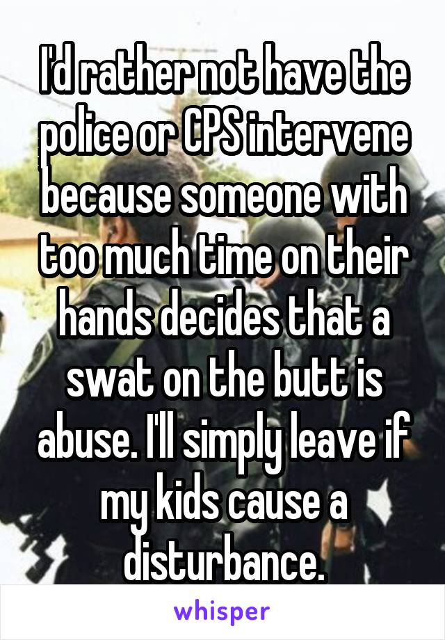 I'd rather not have the police or CPS intervene because someone with too much time on their hands decides that a swat on the butt is abuse. I'll simply leave if my kids cause a disturbance.