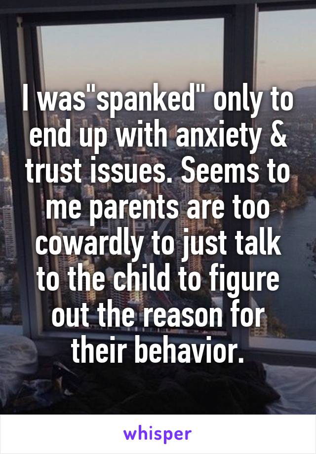 I was"spanked" only to end up with anxiety & trust issues. Seems to me parents are too cowardly to just talk to the child to figure out the reason for their behavior.