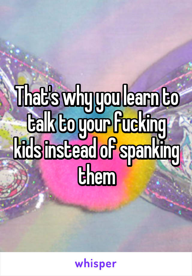 That's why you learn to talk to your fucking kids instead of spanking them