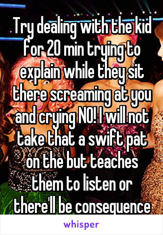 Try dealing with the kid for 20 min trying to explain while they sit there screaming at you and crying NO! I will not take that a swift pat on the but teaches them to listen or there'll be consequence