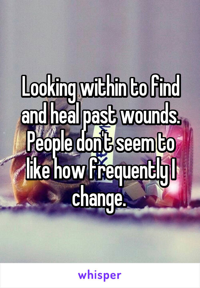 Looking within to find and heal past wounds. People don't seem to like how frequently I change. 