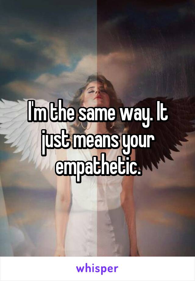 I'm the same way. It just means your empathetic.