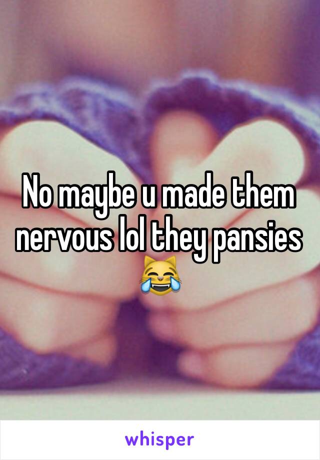 No maybe u made them nervous lol they pansies 😹