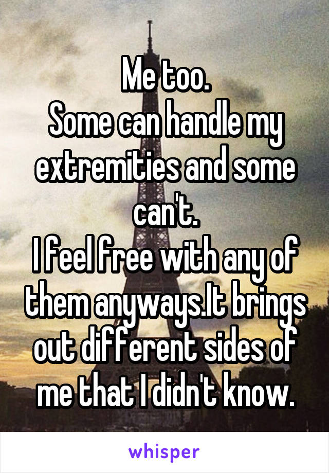 Me too.
Some can handle my extremities and some can't.
I feel free with any of them anyways.It brings out different sides of me that I didn't know.