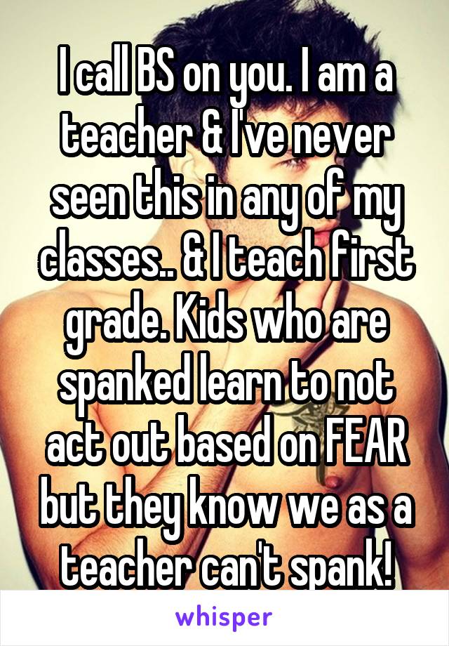 I call BS on you. I am a teacher & I've never seen this in any of my classes.. & I teach first grade. Kids who are spanked learn to not act out based on FEAR but they know we as a teacher can't spank!