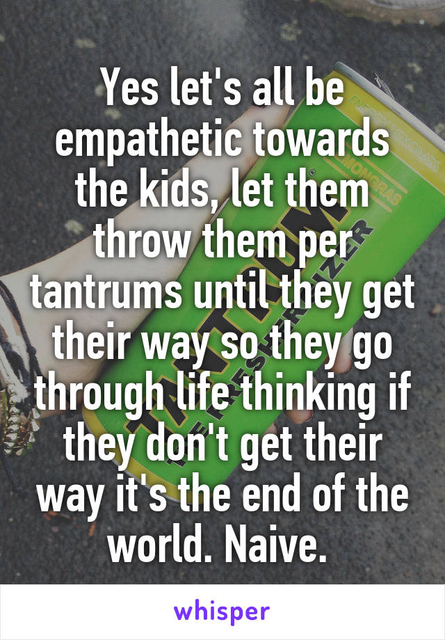 Yes let's all be empathetic towards the kids, let them throw them per tantrums until they get their way so they go through life thinking if they don't get their way it's the end of the world. Naive. 