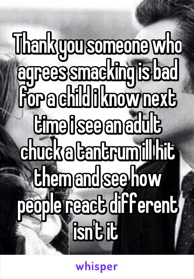 Thank you someone who agrees smacking is bad for a child i know next time i see an adult chuck a tantrum ill hit them and see how people react different isn't it 